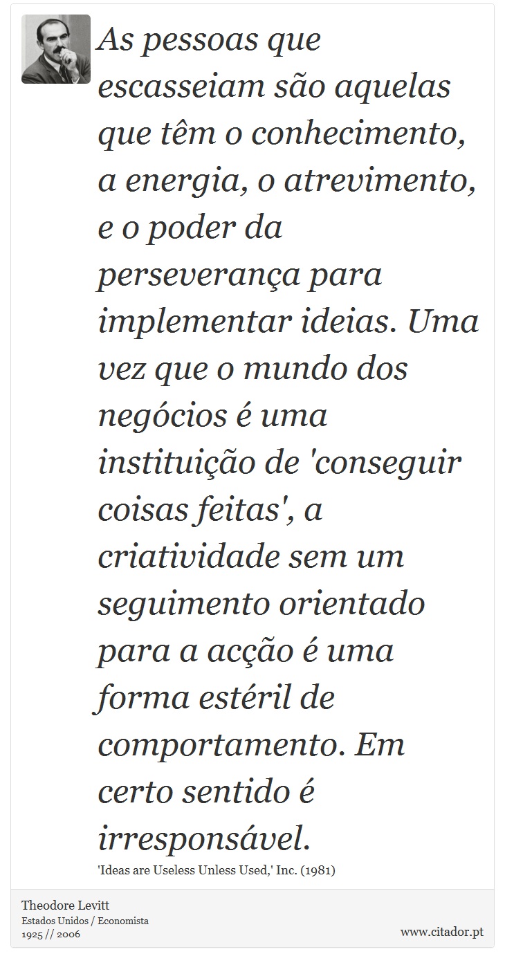 As pessoas que escasseiam são aquelas que têm o conhecimento, a energia, o atrevimento, e o poder da perseverança para implementar ideias. Uma vez que o mundo dos negócios é uma instituição de 'conseguir coisas feitas', a criatividade sem um seguimento orientado para a acção é uma forma estéril de comportamento. Em certo sentido é irresponsável. - Theodore Levitt - Frases