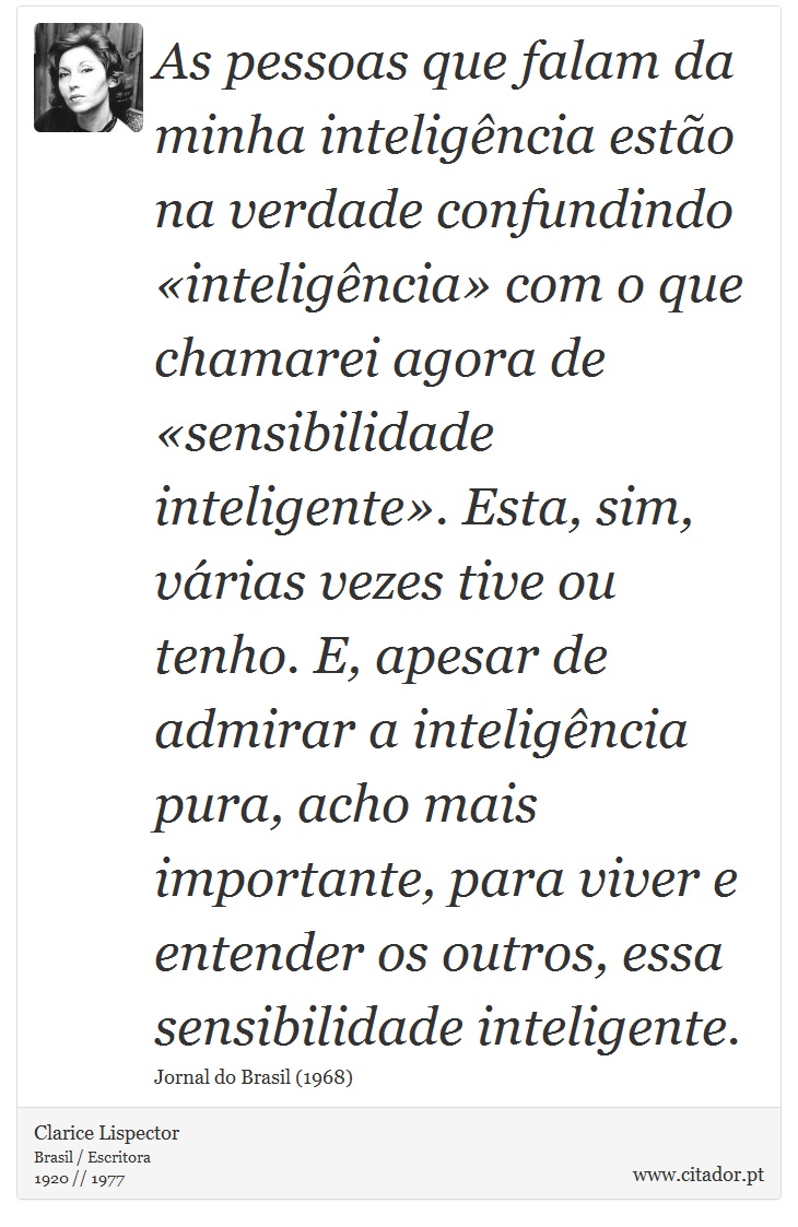 As pessoas que falam da minha inteligência estão na verdade confundindo «inteligência» com o que chamarei agora de «sensibilidade inteligente». Esta, sim, várias vezes tive ou tenho. E, apesar de admirar a inteligência pura, acho mais importante, para viver e entender os outros, essa sensibilidade inteligente. - Clarice Lispector - Frases
