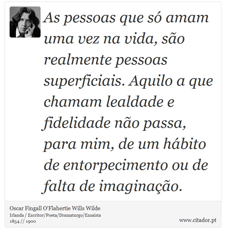 As pessoas que só amam uma vez na vida, são realmente pessoas superficiais. Aquilo a que chamam lealdade e fidelidade não passa, para mim, de um hábito de entorpecimento ou de falta de imaginação. - Oscar Fingall O'Flahertie Wills Wilde - Frases