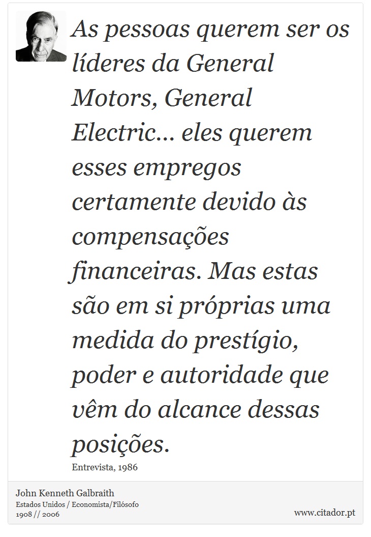 As pessoas querem ser os líderes da General Motors, General Electric... eles querem esses empregos certamente devido às compensações financeiras. Mas estas são em si próprias uma medida do prestígio, poder e autoridade que vêm do alcance dessas posições. - John Kenneth Galbraith - Frases