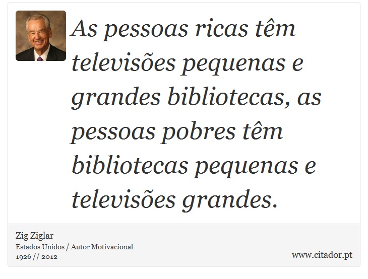 As pessoas ricas têm televisões pequenas e grandes bibliotecas, as pessoas pobres têm bibliotecas pequenas e televisões grandes. - Zig Ziglar - Frases