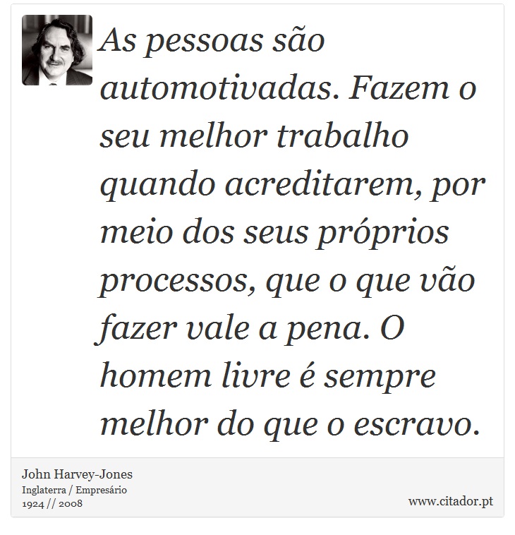 As pessoas são automotivadas. Fazem o seu melhor trabalho quando acreditarem, por meio dos seus próprios processos, que o que vão fazer vale a pena. O homem livre é sempre melhor do que o escravo. - John Harvey-Jones - Frases