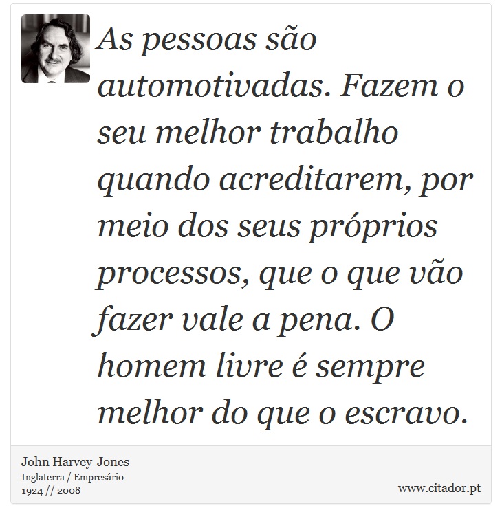 As pessoas so automotivadas. Fazem o seu melhor trabalho quando acreditarem, por meio dos seus prprios processos, que o que vo fazer vale a pena. O homem livre  sempre melhor do que o escravo. - John Harvey-Jones - Frases