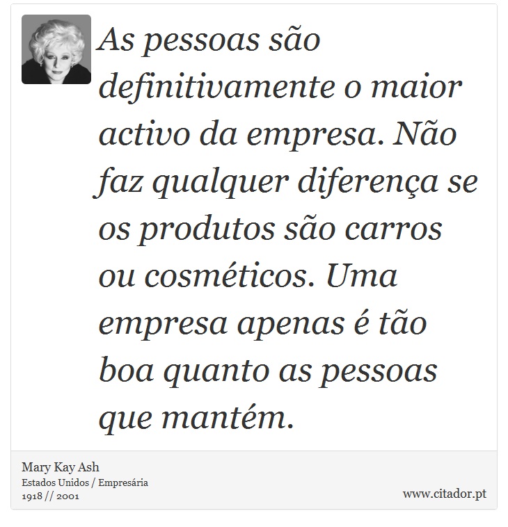 As pessoas são definitivamente o maior activo da empresa. Não faz qualquer diferença se os produtos são carros ou cosméticos. Uma empresa apenas é tão boa quanto as pessoas que mantém. - Mary Kay Ash - Frases