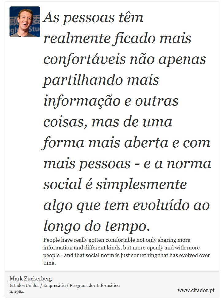 As pessoas têm realmente ficado mais confortáveis não apenas partilhando mais informação e outras coisas, mas de uma forma mais aberta e com mais pessoas - e a norma social é simplesmente algo que tem evoluído ao longo do tempo. - Mark Zuckerberg - Frases
