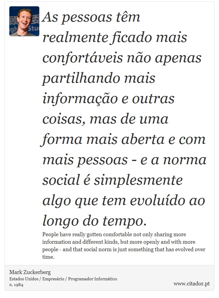 As pessoas tm realmente ficado mais confortveis no apenas partilhando mais informao e outras coisas, mas de uma forma mais aberta e com mais pessoas - e a norma social  simplesmente algo que tem evoludo ao longo do tempo. - Mark Zuckerberg - Frases