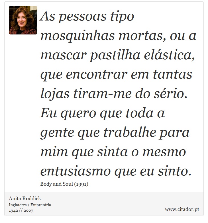 As pessoas tipo mosquinhas mortas, ou a mascar pastilha elástica, que encontrar em tantas lojas tiram-me do sério. Eu quero que toda a gente que trabalhe para mim que sinta o mesmo entusiasmo que eu sinto. - Anita Roddick - Frases