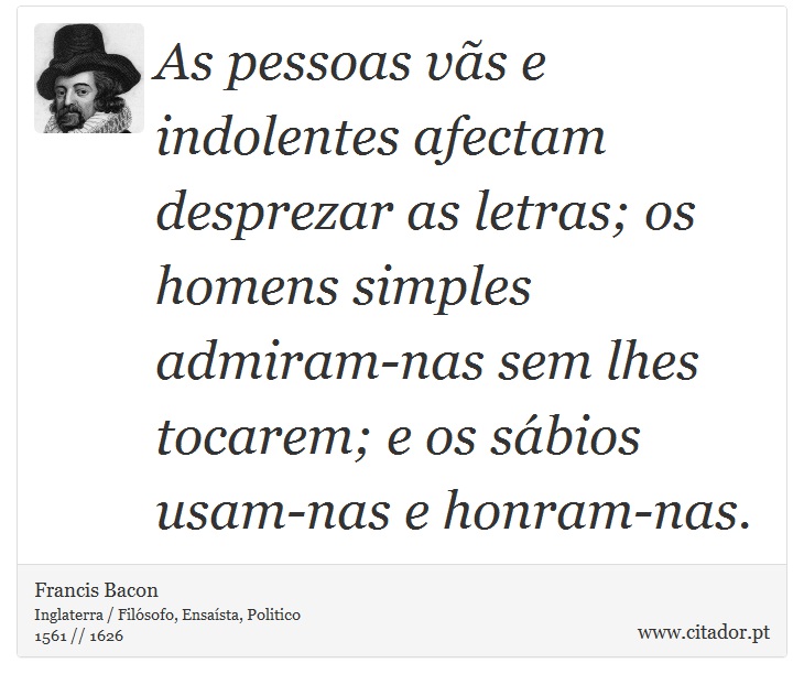 As pessoas vãs e indolentes afectam desprezar as letras; os homens simples admiram-nas sem lhes tocarem; e os sábios usam-nas e honram-nas. - Francis Bacon - Frases