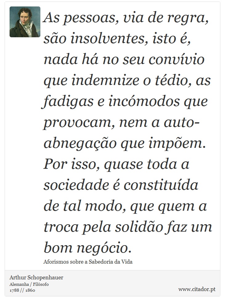 As pessoas, via de regra, são insolventes, isto é, nada há no seu convívio que indemnize o tédio, as fadigas e incómodos que provocam, nem a auto-abnegação que impõem. Por isso, quase toda a sociedade é constituída de tal modo, que quem a troca pela solidão faz um bom negócio. - Arthur Schopenhauer - Frases