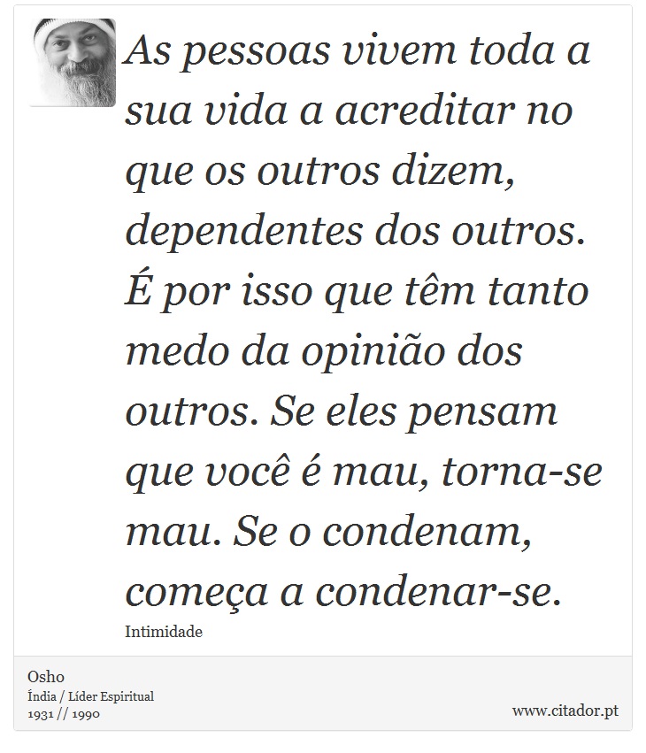 As pessoas vivem toda a sua vida a acreditar no que os outros dizem, dependentes dos outros. É por isso que têm tanto medo da opinião dos outros. Se eles pensam que você é mau, torna-se mau. Se o condenam, começa a condenar-se. - Osho - Frases