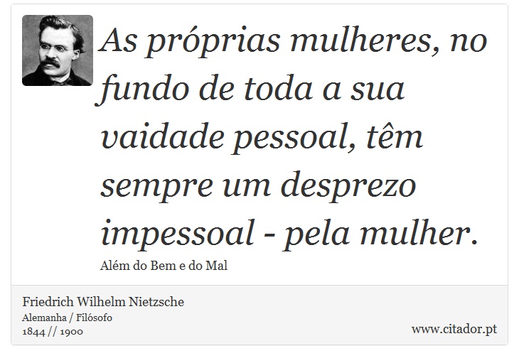 As próprias mulheres, no fundo de toda a sua vaidade pessoal, têm sempre um desprezo impessoal - pela mulher. - Friedrich Wilhelm Nietzsche - Frases