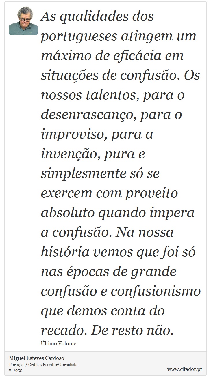 As qualidades dos portugueses atingem um máximo de eficácia em situações de confusão. Os nossos talentos, para o desenrascanço, para o improviso, para a invenção, pura e simplesmente só se exercem com proveito absoluto quando impera a confusão. Na nossa história vemos que foi só nas épocas de grande confusão e confusionismo que demos conta do recado. De resto não. - Miguel Esteves Cardoso - Frases