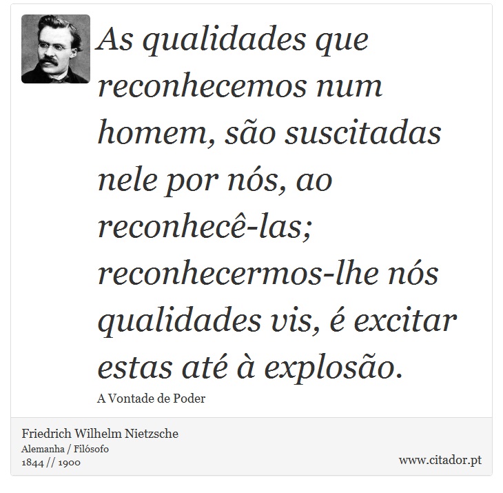 As qualidades que reconhecemos num homem, são suscitadas nele por nós, ao reconhecê-las; reconhecermos-lhe nós qualidades vis, é excitar estas até à explosão. - Friedrich Wilhelm Nietzsche - Frases