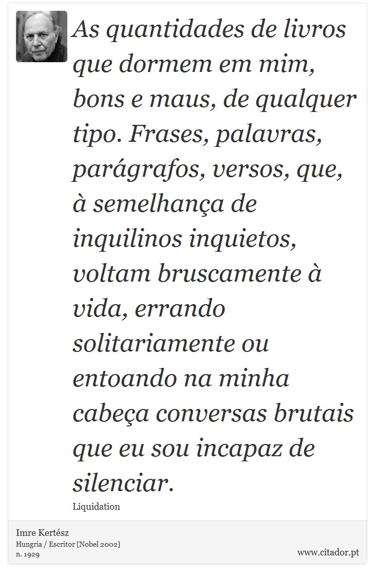 As quantidades de livros que dormem em mim, bons e maus, de qualquer tipo. Frases, palavras, parágrafos, versos, que, à semelhança de inquilinos inquietos, voltam bruscamente à vida, errando solitariamente ou entoando na minha cabeça conversas brutais que eu sou incapaz de silenciar. - Imre Kertész - Frases