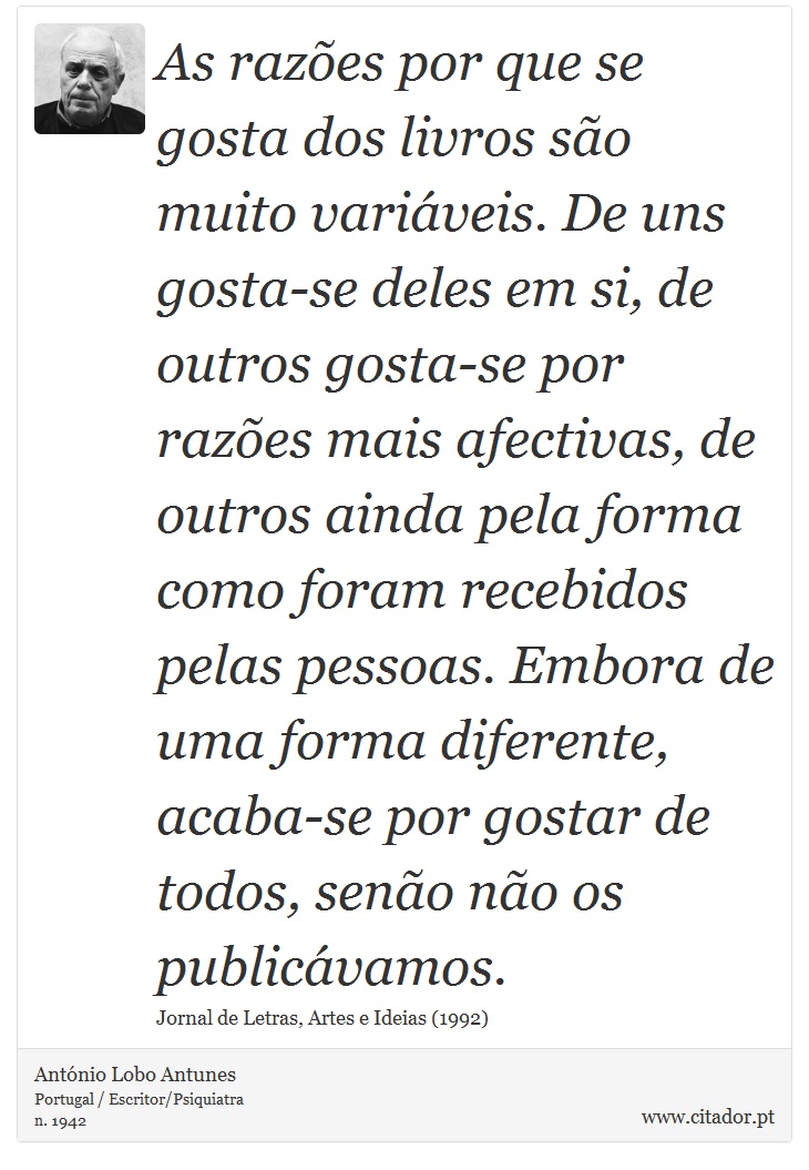 As razões por que se gosta dos livros são muito variáveis. De uns gosta-se deles em si, de outros gosta-se por razões mais afectivas, de outros ainda pela forma como foram recebidos pelas pessoas. Embora de uma forma diferente, acaba-se por gostar de todos, senão não os publicávamos. - António Lobo Antunes - Frases