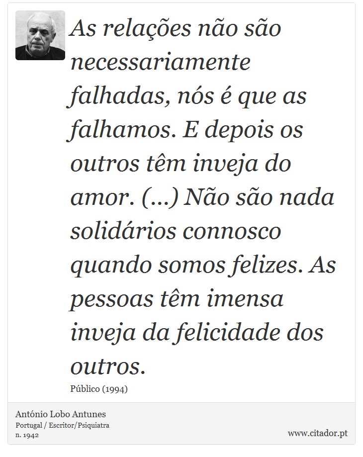 As relações não são necessariamente falhadas, nós é que as falhamos. E depois os outros têm inveja do amor. (...) Não são nada solidários connosco quando somos felizes. As pessoas têm imensa inveja da felicidade dos outros. - António Lobo Antunes - Frases