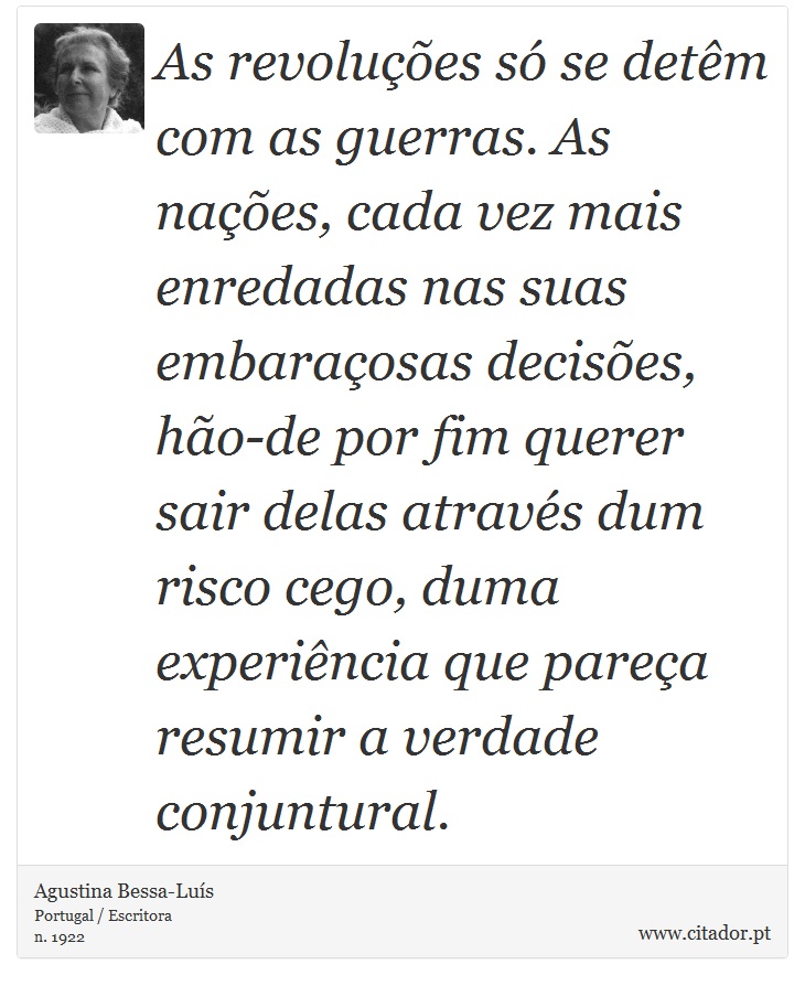 As revoluções só se detêm com as guerras. As nações, cada vez mais enredadas nas suas embaraçosas decisões, hão-de por fim querer sair delas através dum risco cego, duma experiência que pareça resumir a verdade conjuntural. - Agustina Bessa-Luís - Frases