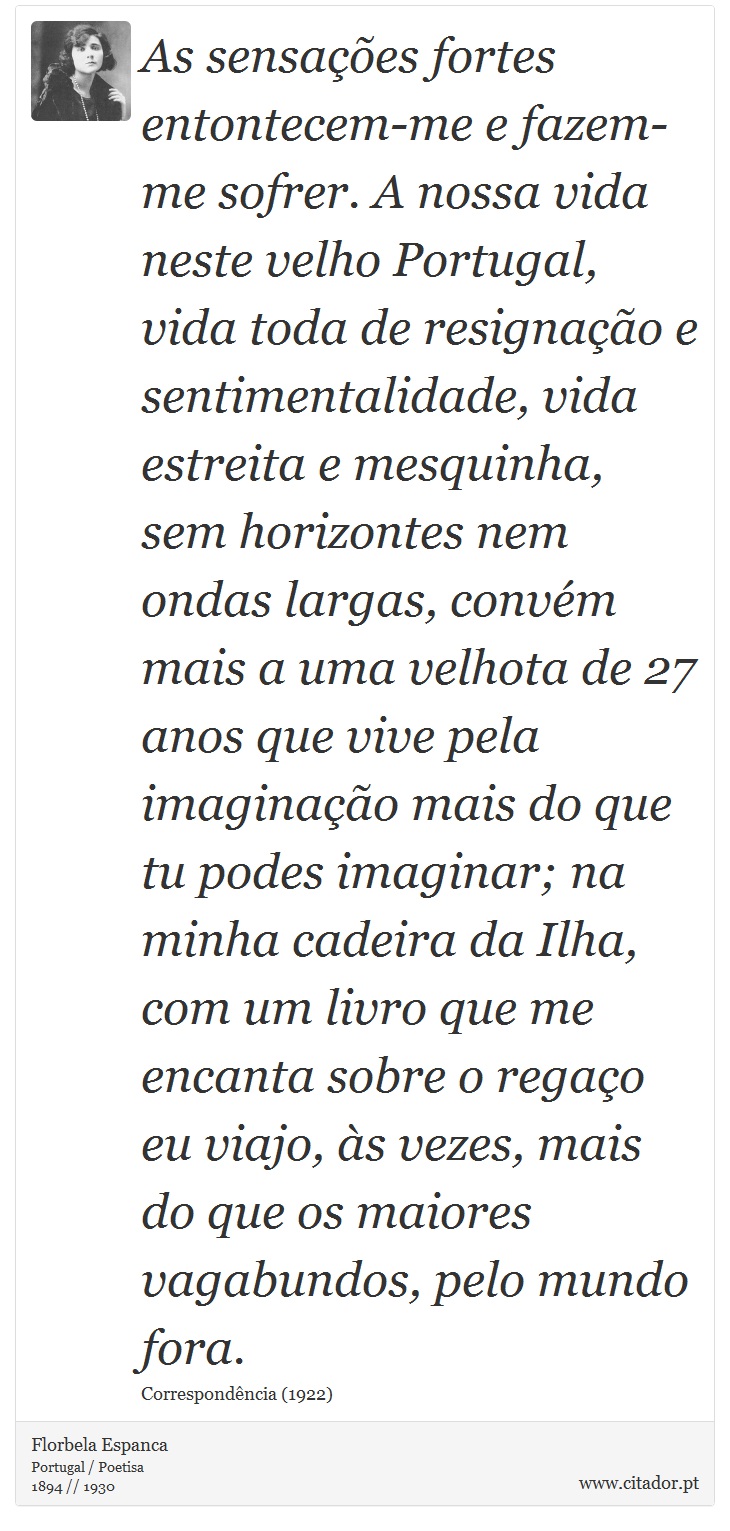 As sensações fortes entontecem-me e fazem-me sofrer. A nossa vida neste velho Portugal, vida toda de resignação e sentimentalidade, vida estreita e mesquinha, sem horizontes nem ondas largas, convém mais a uma velhota de 27 anos que vive pela imaginação mais do que tu podes imaginar; na minha cadeira da Ilha, com um livro que me encanta sobre o regaço eu viajo, às vezes, mais do que os maiores vagabundos, pelo mundo fora. - Florbela Espanca - Frases