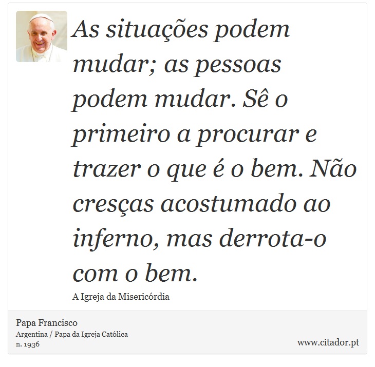 As situações podem mudar; as pessoas podem mudar. Sê o primeiro a procurar e trazer o que é o bem. Não cresças acostumado ao inferno, mas derrota-o com o bem. - Papa Francisco - Frases