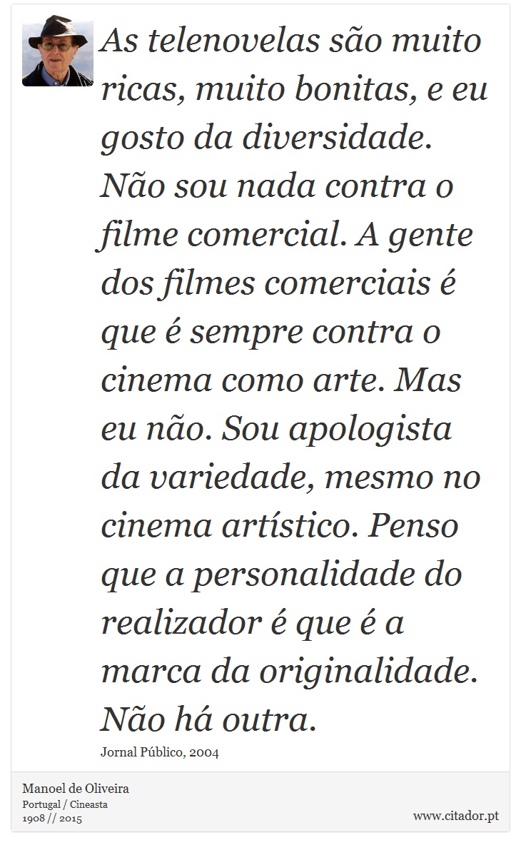As telenovelas são muito ricas, muito bonitas, e eu gosto da diversidade. Não sou nada contra o filme comercial. A gente dos filmes comerciais é que é sempre contra o cinema como arte. Mas eu não. Sou apologista da variedade, mesmo no cinema artístico. Penso que a personalidade do realizador é que é a marca da originalidade. Não há outra. - Manoel de Oliveira - Frases