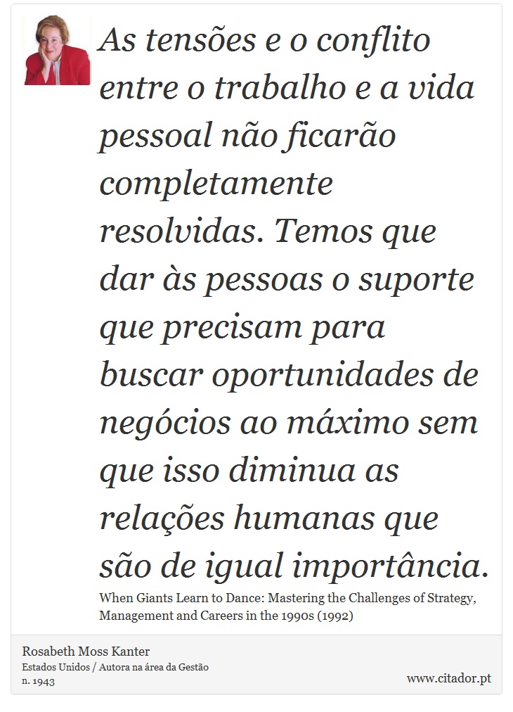 As tensões e o conflito entre o trabalho e a vida pessoal não ficarão completamente resolvidas. Temos que dar às pessoas o suporte que precisam para buscar oportunidades de negócios ao máximo sem que isso diminua as relações humanas que são de igual importância. - Rosabeth Moss Kanter - Frases