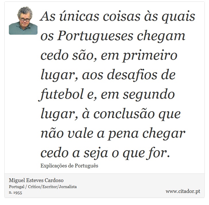As únicas coisas às quais os Portugueses chegam cedo são, em primeiro lugar, aos desafios de futebol e, em segundo lugar, à conclusão que não vale a pena chegar cedo a seja o que for. - Miguel Esteves Cardoso - Frases