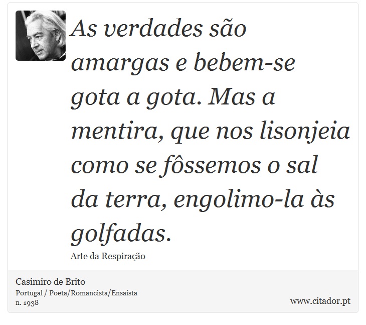 As verdades são amargas e bebem-se gota a gota. Mas a mentira, que nos lisonjeia como se fôssemos o sal da terra, engolimo-la às golfadas. - Casimiro de Brito - Frases