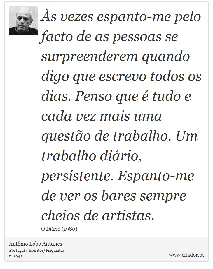 Às vezes espanto-me pelo facto de as pessoas se surpreenderem quando digo que escrevo todos os dias. Penso que é tudo e cada vez mais uma questão de trabalho. Um trabalho diário, persistente. Espanto-me de ver os bares sempre cheios de artistas. - António Lobo Antunes - Frases