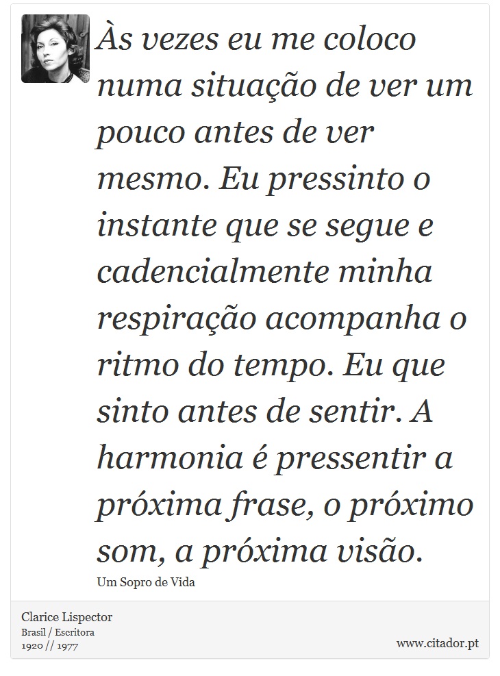 Às vezes eu me coloco numa situação de ver um pouco antes de ver mesmo. Eu pressinto o instante que se segue e cadencialmente minha respiração acompanha o ritmo do tempo. Eu que sinto antes de sentir. A harmonia é pressentir a próxima frase, o próximo som, a próxima visão. - Clarice Lispector - Frases