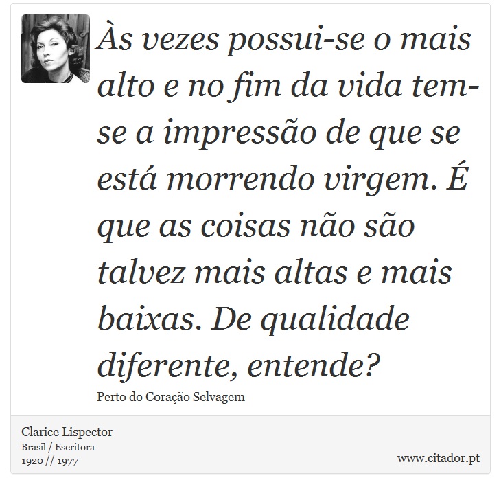 Às vezes possui-se o mais alto e no fim da vida tem-se a impressão de que se está morrendo virgem. É que as coisas não são talvez mais altas e mais baixas. De qualidade diferente, entende? - Clarice Lispector - Frases