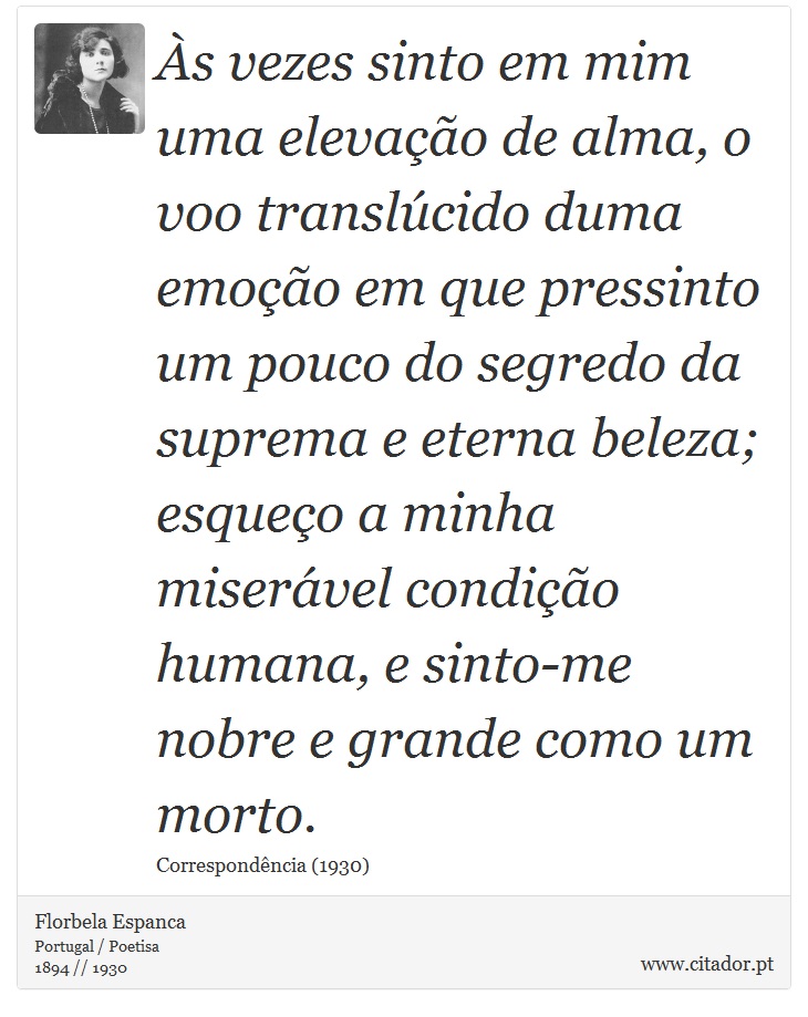 Às vezes sinto em mim uma elevação de alma, o voo translúcido duma emoção em que pressinto um pouco do segredo da suprema e eterna beleza; esqueço a minha miserável condição humana, e sinto-me nobre e grande como um morto. - Florbela Espanca - Frases
