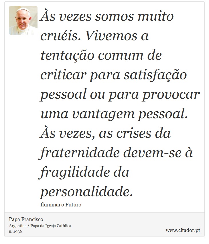 Às vezes somos muito cruéis. Vivemos a tentação comum de criticar para satisfação pessoal ou para provocar uma vantagem pessoal. Às vezes, as crises da fraternidade devem-se à fragilidade da personalidade. - Papa Francisco - Frases