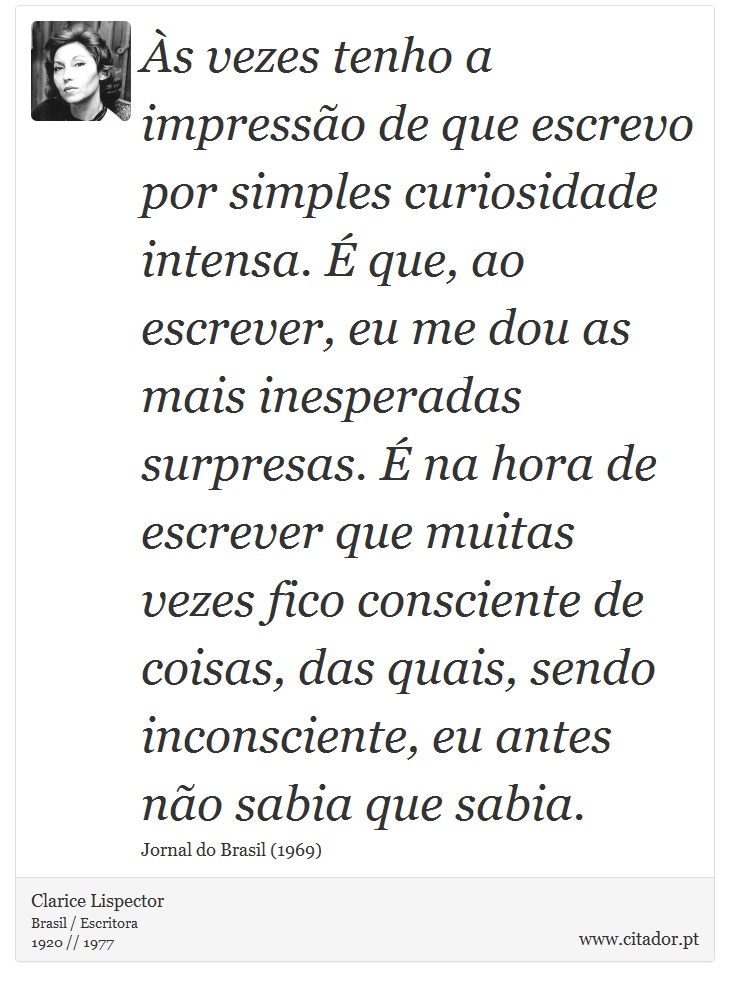 Às vezes tenho a impressão de que escrevo por simples curiosidade intensa. É que, ao escrever, eu me dou as mais inesperadas surpresas. É na hora de escrever que muitas vezes fico consciente de coisas, das quais, sendo inconsciente, eu antes não sabia que sabia. - Clarice Lispector - Frases