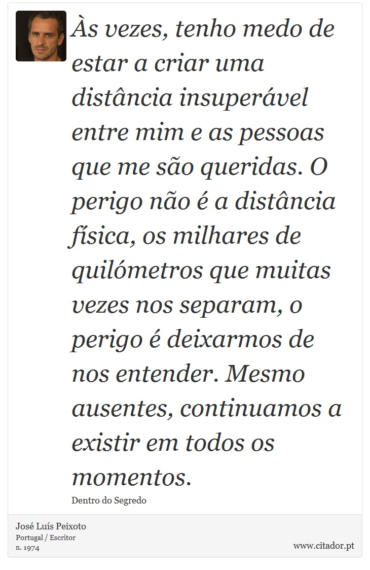 Às vezes, tenho medo de estar a criar uma distância insuperável entre mim e as pessoas que me são queridas. O perigo não é a distância física, os milhares de quilómetros que muitas vezes nos separam, o perigo é deixarmos de nos entender. Mesmo ausentes, continuamos a existir em todos os momentos. - José Luís Peixoto - Frases