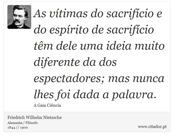 As vítimas do sacrifício e do espírito de sacrifício têm dele uma ideia muito diferente da dos espectadores; mas nunca lhes foi dada a palavra. - Friedrich Wilhelm Nietzsche - Frases