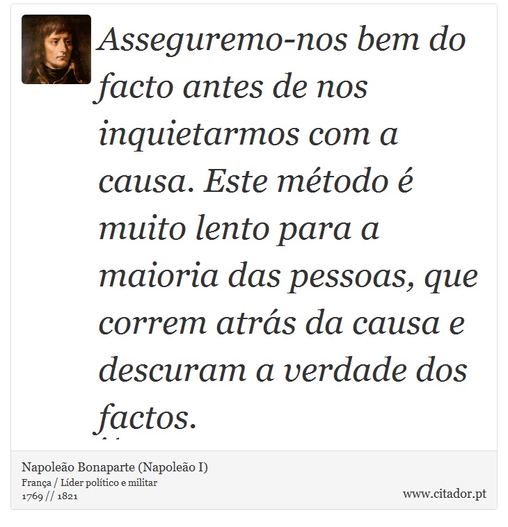 Asseguremo-nos bem do facto antes de nos inquietarmos com a causa. Este método é muito lento para a maioria das pessoas, que correm atrás da causa e descuram a verdade dos factos. - Napoleão Bonaparte (Napoleão I) - Frases