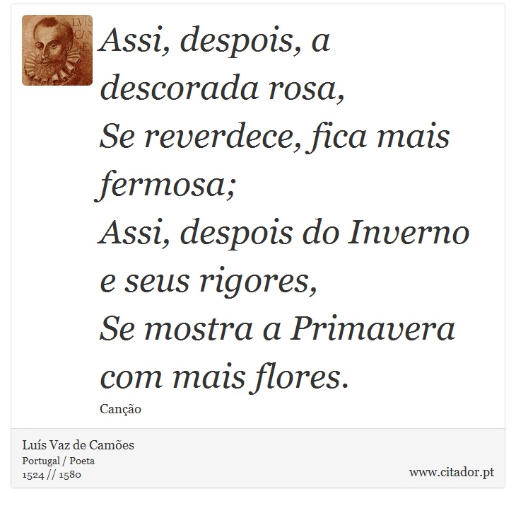 Assi, despois, a descorada rosa, <br />
 Se reverdece, fica mais fermosa; <br />
 Assi, despois do Inverno e seus rigores, <br />
 Se mostra a Primavera com mais flores. - Luís Vaz de Camões - Frases