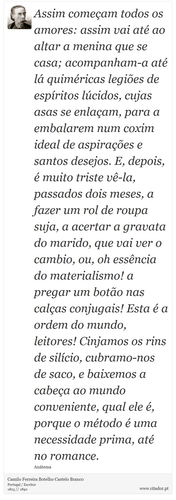 Assim começam todos os amores: assim vai até ao altar a menina que se casa; acompanham-a até lá quiméricas legiões de espíritos lúcidos, cujas asas se enlaçam, para a embalarem num coxim ideal de aspirações e santos desejos. E, depois, é muito triste vê-la, passados dois meses, a fazer um rol de roupa suja, a acertar a gravata do marido, que vai ver o cambio, ou, oh essência do materialismo! a pregar um botão nas calças conjugais! Esta é a ordem do mundo, leitores! Cinjamos os rins de silício, cubramo-nos de saco, e baixemos a cabeça ao mundo conveniente, qual ele é, porque o método é uma necessidade prima, até no romance. - Camilo Ferreira Botelho Castelo Branco - Frases