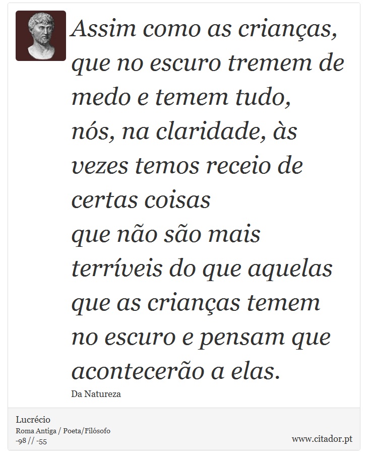 Assim como as crianças, que no escuro tremem de medo e temem tudo, <br />
 nós, na claridade, às vezes temos receio de certas coisas <br />
 que não são mais terríveis do que aquelas que as crianças temem <br />
 no escuro e pensam que acontecerão a elas. - Lucrécio - Frases