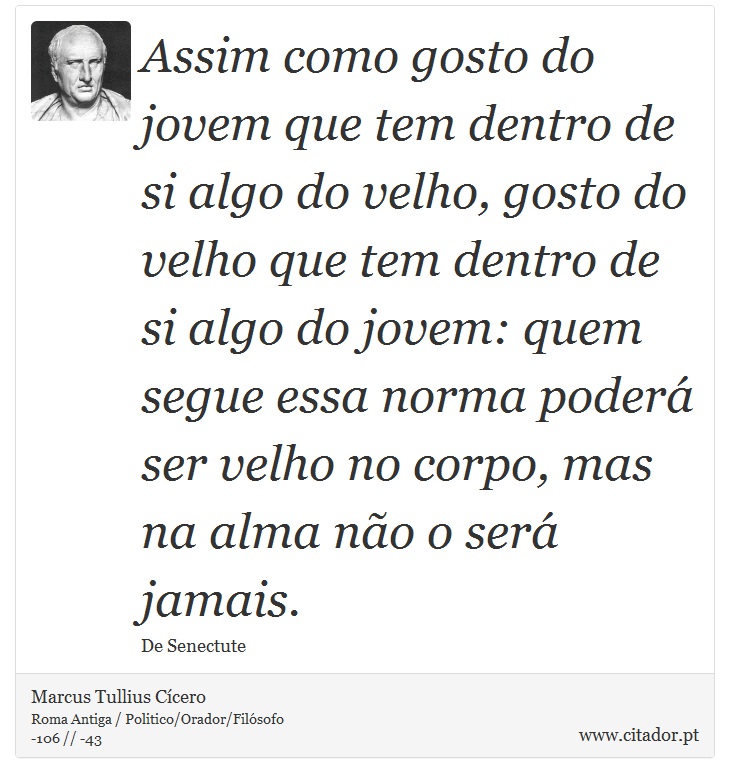 Assim como gosto do jovem que tem dentro de si algo do velho, gosto do velho que tem dentro de si algo do jovem: quem segue essa norma poderá ser velho no corpo, mas na alma não o será jamais. - Marcus Tullius Cícero - Frases