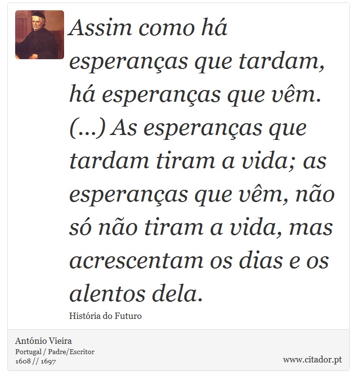 Assim como há esperanças que tardam, há esperanças que vêm. (...) As esperanças que tardam tiram a vida; as esperanças que vêm, não só não tiram a vida, mas acrescentam os dias e os alentos dela. - António Vieira - Frases