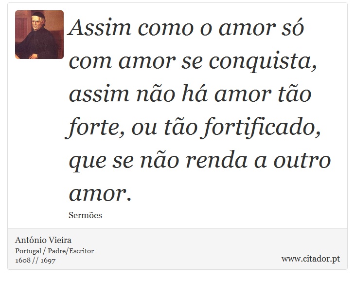 Assim como o amor só com amor se conquista, assim não há amor tão forte, ou tão fortificado, que se não renda a outro amor. - António Vieira - Frases