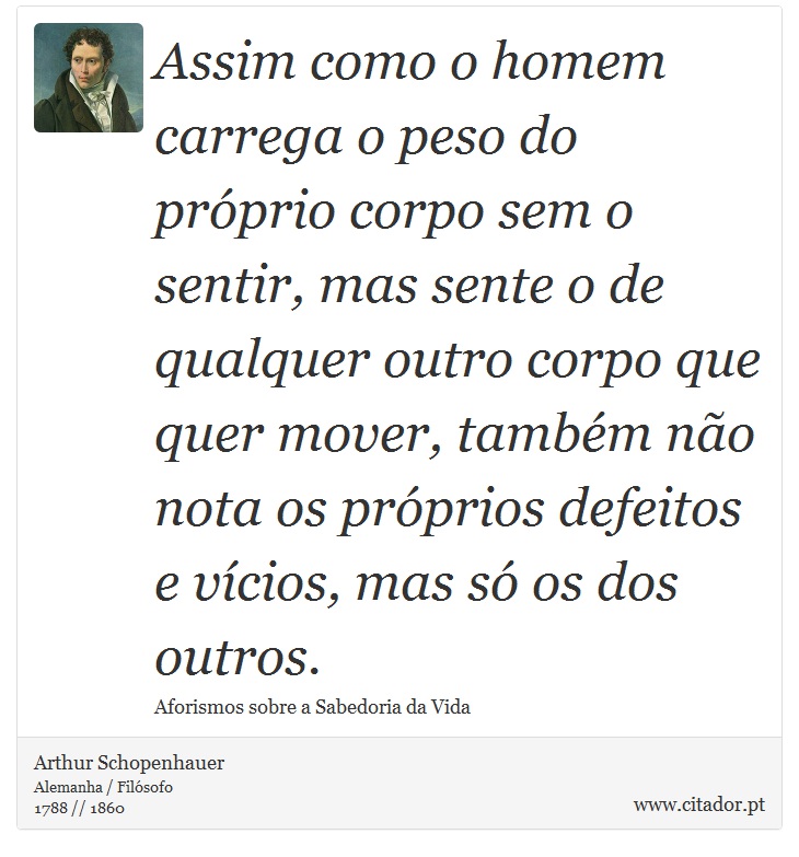 Assim como o homem carrega o peso do próprio corpo sem o sentir, mas sente o de qualquer outro corpo que quer mover, também não nota os próprios defeitos e vícios, mas só os dos outros. - Arthur Schopenhauer - Frases