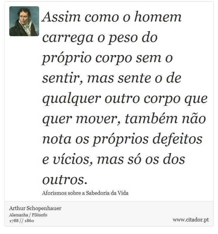 Assim como o homem carrega o peso do prprio corpo sem o sentir, mas sente o de qualquer outro corpo que quer mover, tambm no nota os prprios defeitos e vcios, mas s os dos outros. - Arthur Schopenhauer - Frases