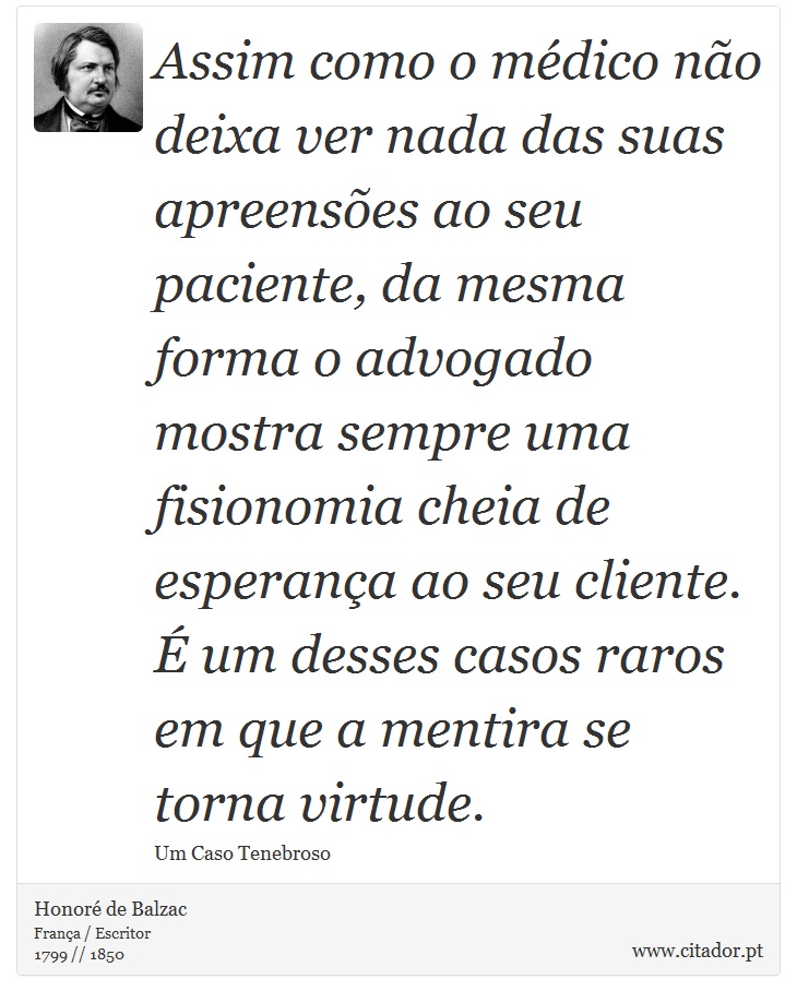 Assim como o médico não deixa ver nada das suas apreensões ao seu paciente, da mesma forma o advogado mostra sempre uma fisionomia cheia de esperança ao seu cliente. É um desses casos raros em que a mentira se torna virtude. - Honoré de Balzac - Frases
