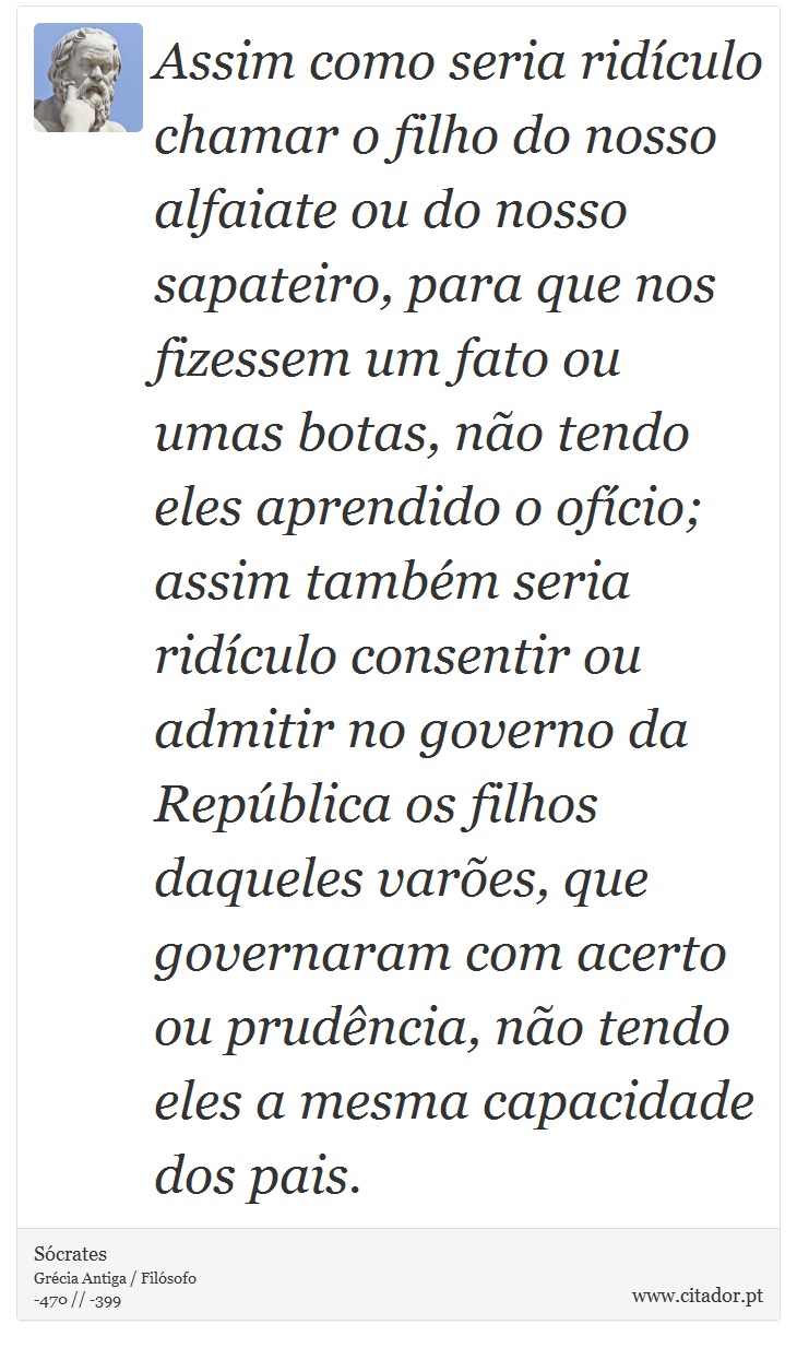 Assim como seria ridículo chamar o filho do nosso alfaiate ou do nosso sapateiro, para que nos fizessem um fato ou umas botas, não tendo eles aprendido o ofício; assim também seria ridículo consentir ou admitir no governo da República os filhos daqueles varões, que governaram com acerto ou prudência, não tendo eles a mesma capacidade dos pais. - Sócrates - Frases