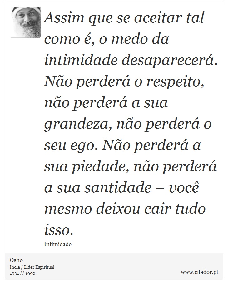 Assim que se aceitar tal como é, o medo da intimidade desaparecerá. Não perderá o respeito, não perderá a sua grandeza, não perderá o seu ego. Não perderá a sua piedade, não perderá a sua santidade – você mesmo deixou cair tudo isso. - Osho - Frases