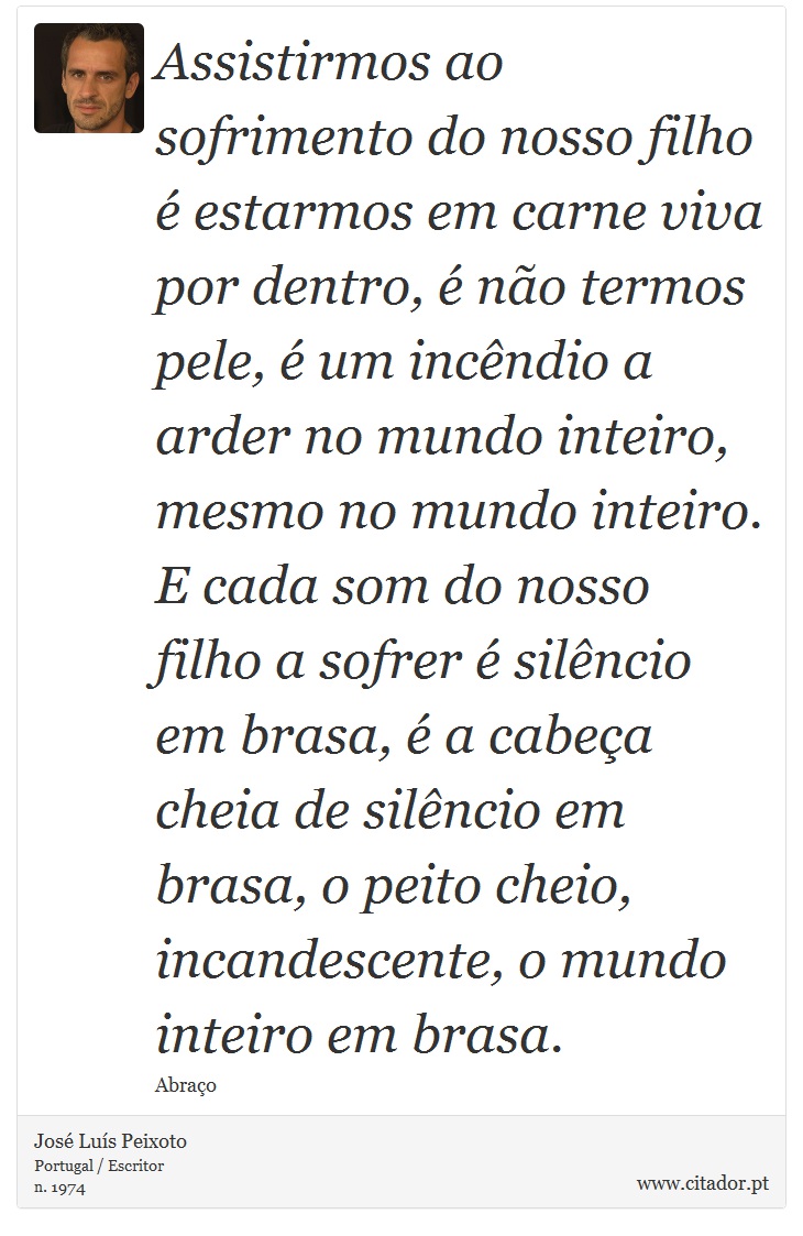 Assistirmos ao sofrimento do nosso filho é estarmos em carne viva por dentro, é não termos pele, é um incêndio a arder no mundo inteiro, mesmo no mundo inteiro. E cada som do nosso filho a sofrer é silêncio em brasa, é a cabeça cheia de silêncio em brasa, o peito cheio, incandescente, o mundo inteiro em brasa. - José Luís Peixoto - Frases