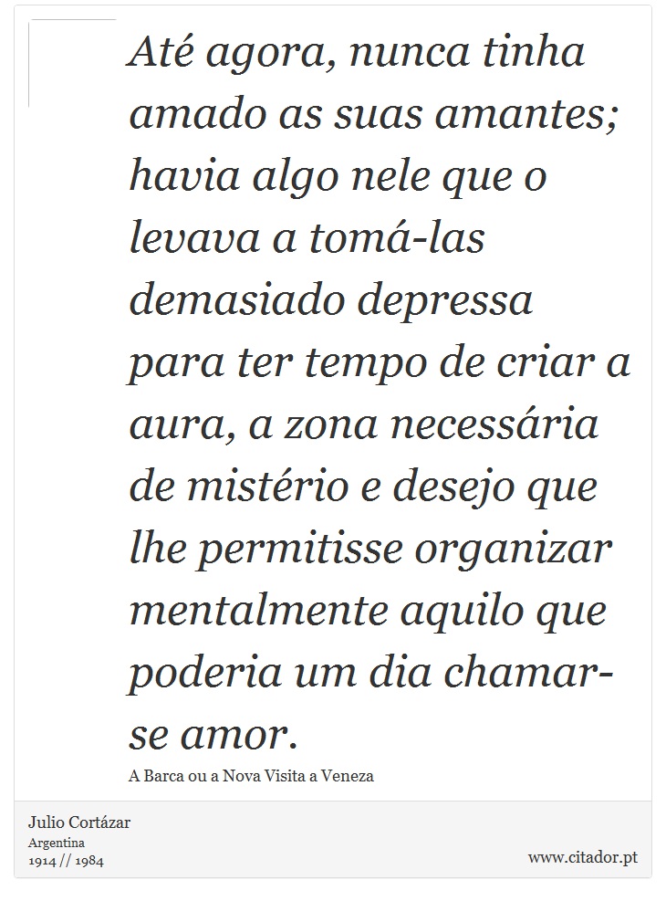 Até agora, nunca tinha amado as suas amantes; havia algo nele que o levava a tomá-las demasiado depressa para ter tempo de criar a aura, a zona necessária de mistério e desejo que lhe permitisse organizar mentalmente aquilo que poderia um dia chamar-se amor. - Julio Cortázar - Frases