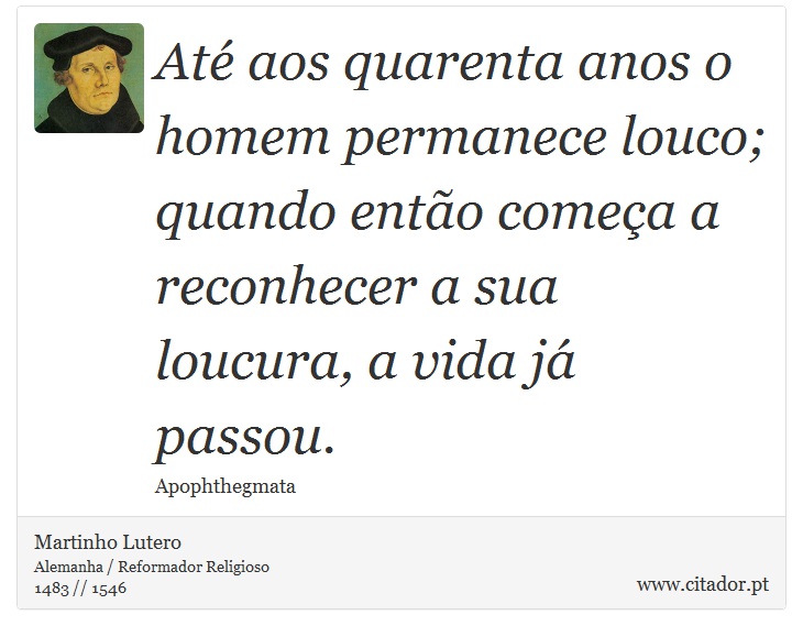 Até aos quarenta anos o homem permanece louco; quando então começa a reconhecer a sua loucura, a vida já passou. - Martinho Lutero - Frases